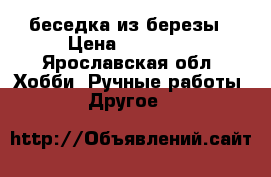 беседка из березы › Цена ­ 40 000 - Ярославская обл. Хобби. Ручные работы » Другое   
